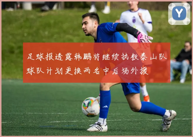 足球报透露韩鹏将继续执教泰山队球队计划更换两名中后场外援