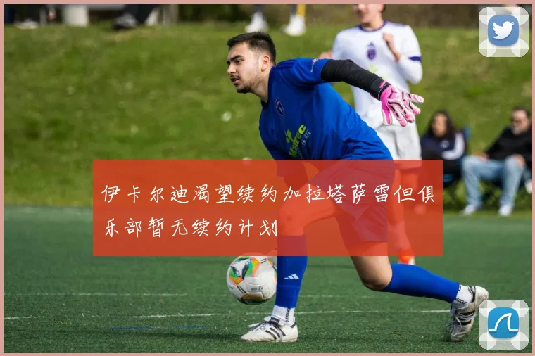伊卡尔迪渴望续约加拉塔萨雷但俱乐部暂无续约计划