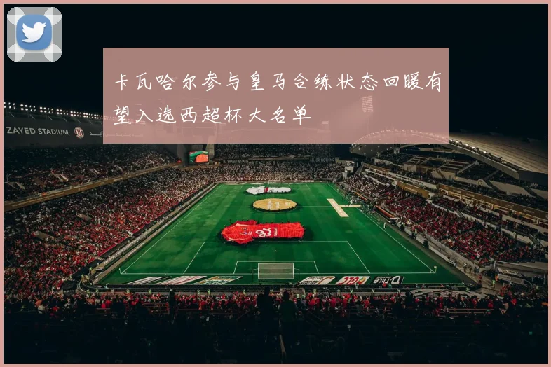 卡瓦哈尔参与皇马合练状态回暖有望入选西超杯大名单