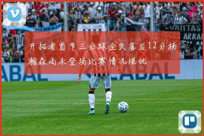 开拓者首节三分球全失落后12分杨瀚森尚未登场比赛情况堪忧