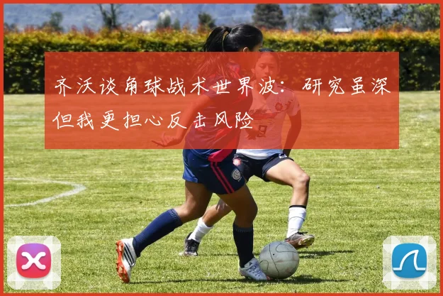 齐沃谈角球战术世界波：研究虽深但我更担心反击风险