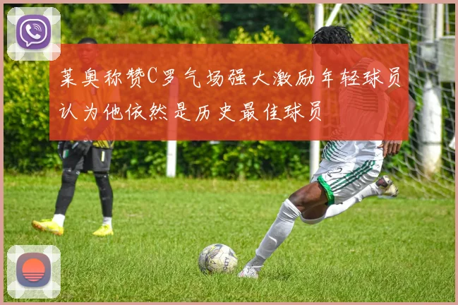 莱奥称赞C罗气场强大激励年轻球员认为他依然是历史最佳球员