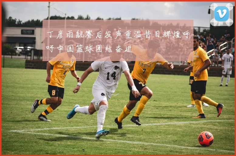丁彦雨航赛后发声重温昔日辉煌呼吁中国篮球团结奋进