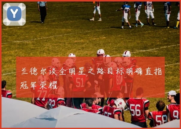 兰德尔谈全明星之路目标明确直指冠军荣耀