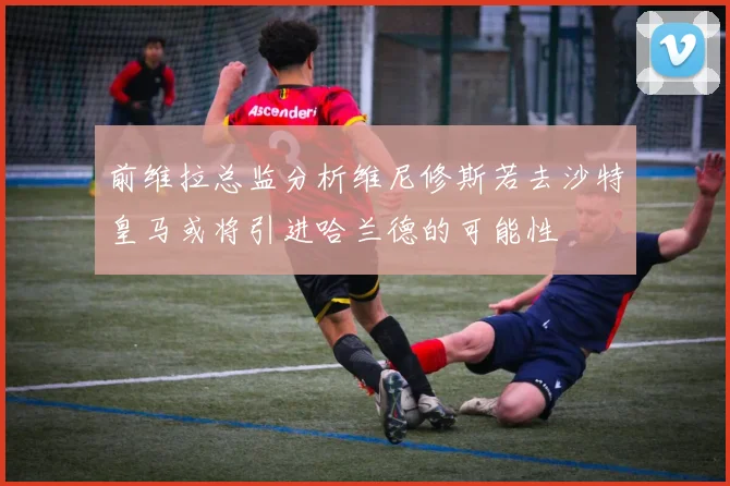 前维拉总监分析维尼修斯若去沙特皇马或将引进哈兰德的可能性