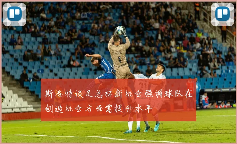 斯洛特谈足总杯新机会强调球队在创造机会方面需提升水平