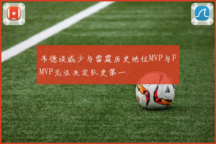 韦德谈威少与雷霆历史地位MVP与FMVP无法决定队史第一