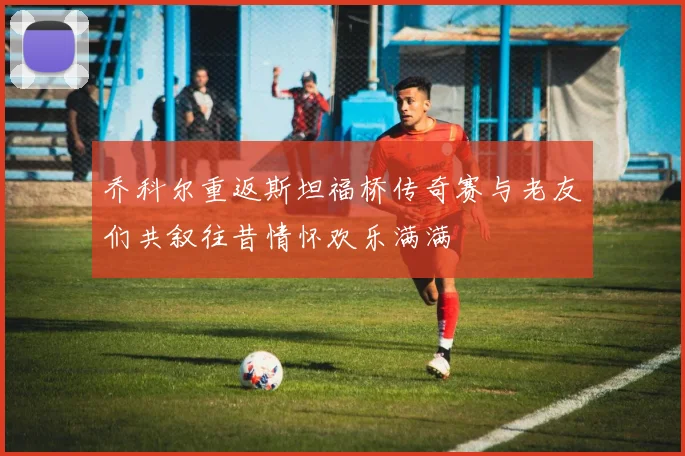 乔科尔重返斯坦福桥传奇赛与老友们共叙往昔情怀欢乐满满
