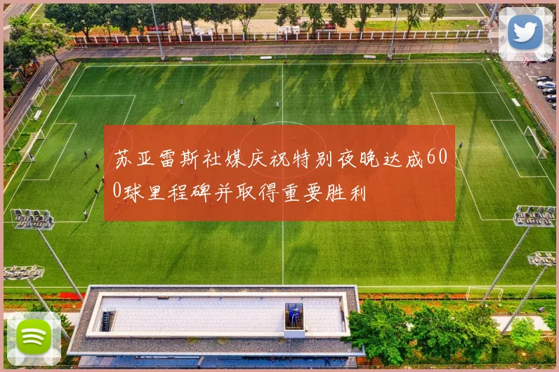 苏亚雷斯社媒庆祝特别夜晚达成600球里程碑并取得重要胜利