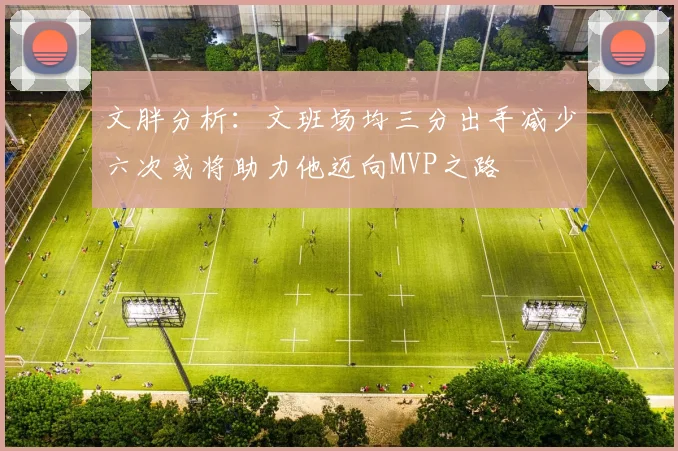 文胖分析：文班场均三分出手减少六次或将助力他迈向MVP之路