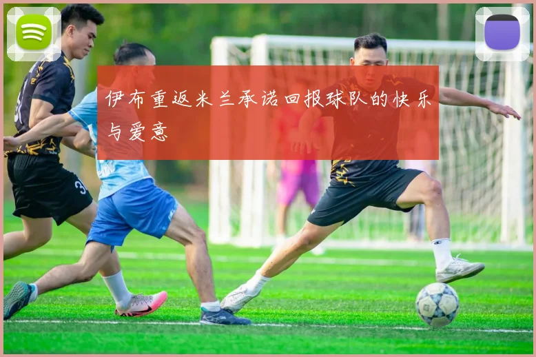 伊布重返米兰承诺回报球队的快乐与爱意