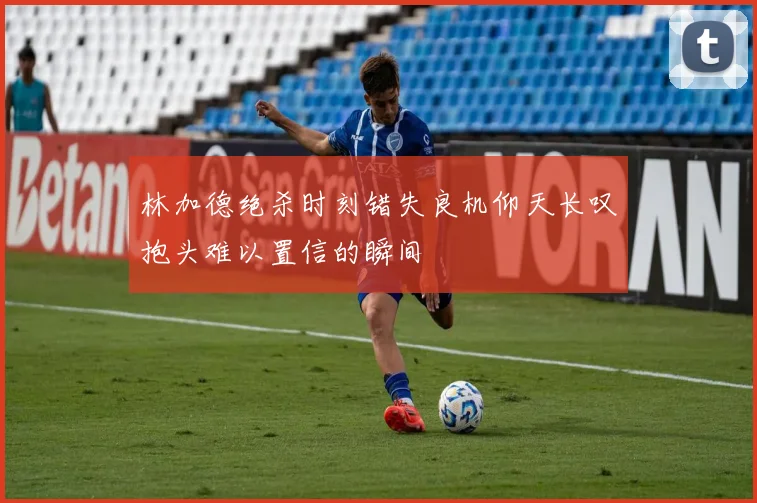 林加德绝杀时刻错失良机仰天长叹抱头难以置信的瞬间
