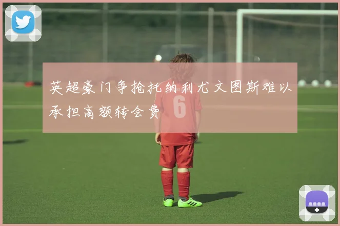 英超豪门争抢托纳利尤文图斯难以承担高额转会费
