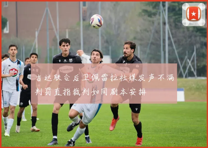 吉达联合后卫佩雷拉社媒发声不满判罚直指裁判如同剧本安排