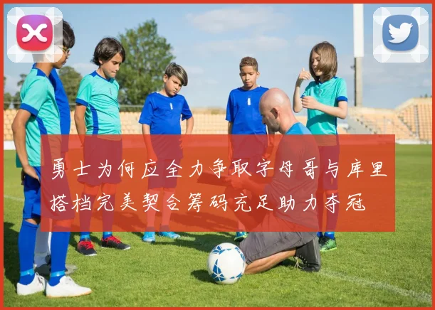 勇士为何应全力争取字母哥与库里搭档完美契合筹码充足助力夺冠